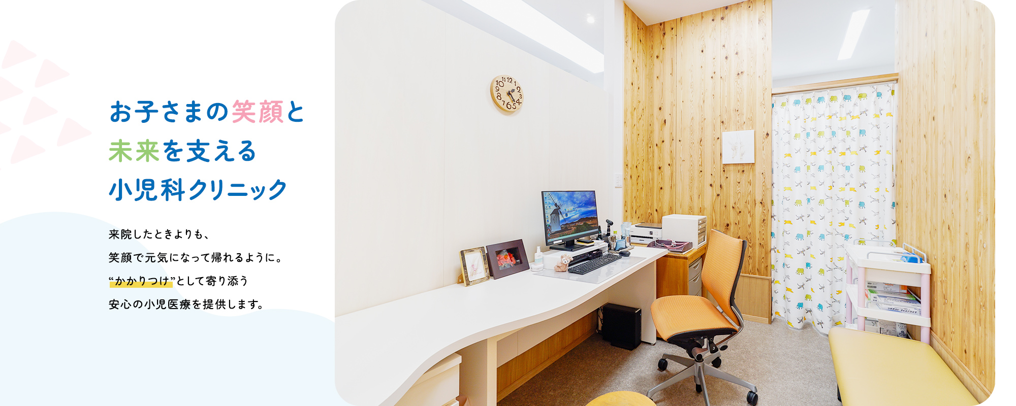 お子さまの笑顔と未来を支える小児科クリニック来院したときよりも、笑顔で元気になって帰れるように。“かかりつけ”として寄り添う安心の小児医療を提供します。